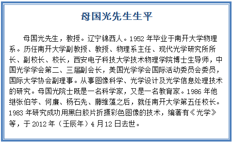 Text Box: 母国光先生生平  母国光先生，教授。辽宁锦西人。1952年毕业于南开大学物理系。历任南开大学副教授、教授、物理系主任、现代光学研究所所长、副校长、校长，西安电子科技大学技术物理学院博士生导师，中国光学学会第二、三届副会长，美国光学学会国际活动委员会委员，国际大学协会副理事。从事图像科学、光学设计及光学信息处理技术的研究。母国光院士既是一名科学家，又是一名教育家。1986年他继张伯苓、何廉、杨石先、藤维藻之后，就任南开大学第五任校长。1983年研究成功用黑白胶片折摄彩色图像的技术，编著有《光学》等，于2012年（壬辰年）4月12日去世。  