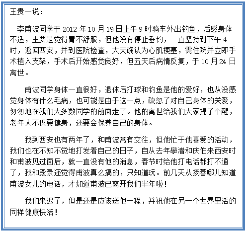 Text Box: 王贵一说：   李甫波同学于2012年10月19日上午9时骑车外出钓鱼，后感身体不适，主要是觉得胃不舒服，但他没有停止垂钓，一直坚持到下午4时，返回西安，并到医院检查，大夫确认为心肌梗塞，需住院并立即手术植入支架，手术后开始感觉良好，但五天后病情反复，于10月24日离世。    甫波同学身体一直很好，退休后打球和钓鱼是他的爱好，也从没感觉身体有什么毛病，也可能是由于这一点，疏忽了对自己身体的关爱，匆匆地在我们大多数同学的前面走了。他的离世给我们大家提了个醒，老年人不仅要健身，还要会保养自己的身体。     我到西安也有两年了，和甫波常有交往，但他忙于他喜爱的活动，我们也在不知不觉地打发着自己的日子，自从去年學潜和庆伯来西安时和甫波见过面后，就一直没有他的消息，春节时给他打电话都打不通了，我和殿录还觉得甫波真么搞的，只知道玩。前几天从扬善哪儿知道甫波女儿的电话，才知道甫波已离开我们半年啦！    我们来迟了，但是还是应该送他一程，并祝他在另一个世界里活的同样健康快活！  