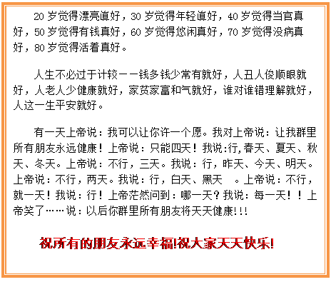 Text Box: 20岁觉得漂亮眞好，30岁觉得年轻眞好，40岁觉得当官真好，50岁觉得有钱真好，60岁觉得悠闲真好，70岁觉得没病真好，80岁觉得活着真好。  人生不必过于计较——钱多钱少常有就好，人丑人俊顺眼就好，人老人少健康就好，家贫家富和气就好，谁对谁错理解就好，人这一生平安就好。   有一天上帝说：我可以让你许一个愿。我对上帝说：让我群里所有朋友永远健康！上帝说：只能四天！我说:行,春天、夏天、秋天、冬天。上帝说：不行，三天。我说：行，昨天、今天、明天。上帝说：不行，两天。我说：行，白天、黑天 。上帝说：不行，就一天！我说：行！上帝茫然问到：哪一天？我说：每一天！！上帝笑了……说：以后你群里所有朋友将天天健康!!!  祝所有的朋友永远幸福!祝大家天天快乐!  